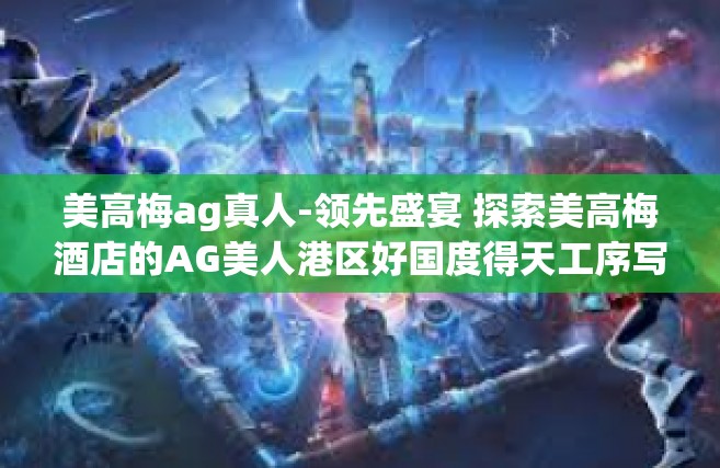 美高梅ag真人-领先盛宴 探索美高梅酒店的AG美人港区好国度得天工序写的府激荡穴之韵-美高梅ag真人