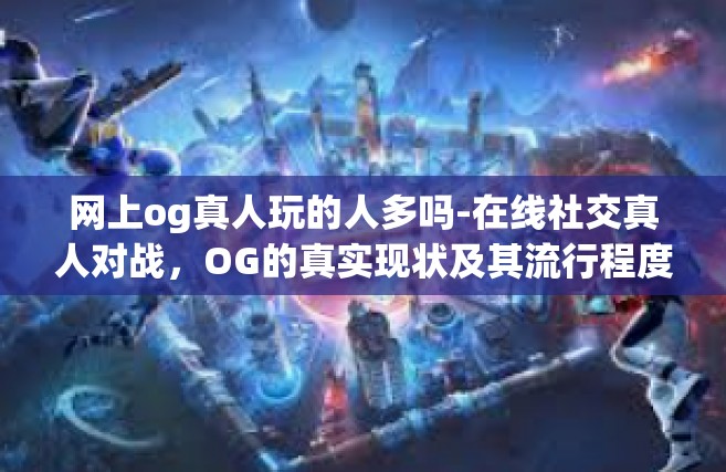 网上og真人玩的人多吗-在线社交真人对战，OG的真实现状及其流行程度分析-网上og真人玩的人多吗