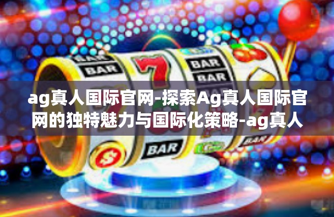 ag真人国际官网-探索Ag真人国际官网的独特魅力与国际化策略-ag真人国际官网