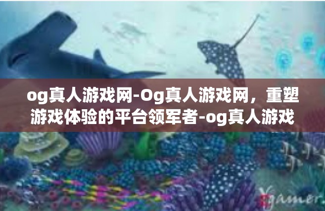 og真人游戏网-Og真人游戏网，重塑游戏体验的平台领军者-og真人游戏网
