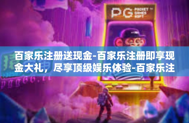 百家乐注册送现金-百家乐注册即享现金大礼，尽享顶级娱乐体验-百家乐注册送现金