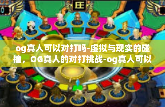 og真人可以对打吗-虚拟与现实的碰撞，OG真人的对打挑战-og真人可以对打吗