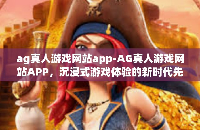 ag真人游戏网站app-AG真人游戏网站APP，沉浸式游戏体验的新时代先锋-ag真人游戏网站app