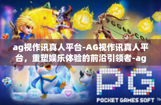 ag视作讯真人平台-AG视作讯真人平台，重塑娱乐体验的前沿引领者-ag视作讯真人平台