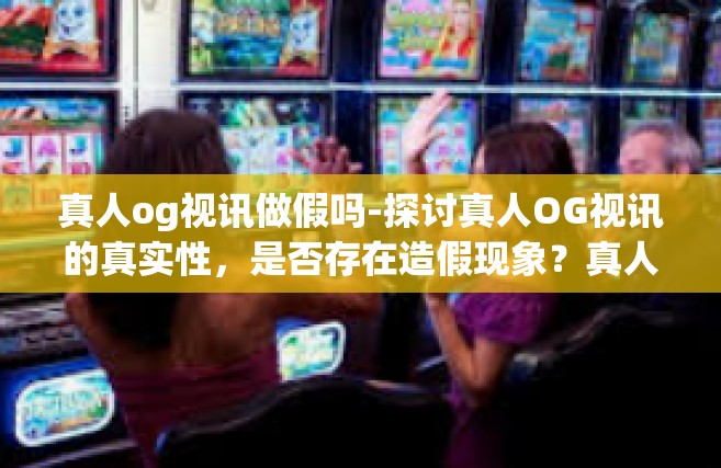真人og视讯做假吗-探讨真人OG视讯的真实性，是否存在造假现象？真人og视讯做假吗