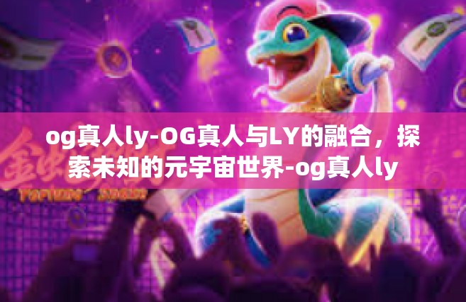 og真人ly-OG真人与LY的融合，探索未知的元宇宙世界-og真人ly