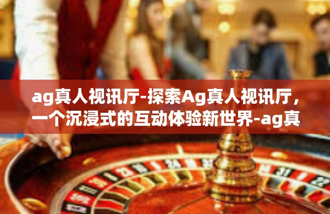 ag真人视讯厅-探索Ag真人视讯厅，一个沉浸式的互动体验新世界-ag真人视讯厅