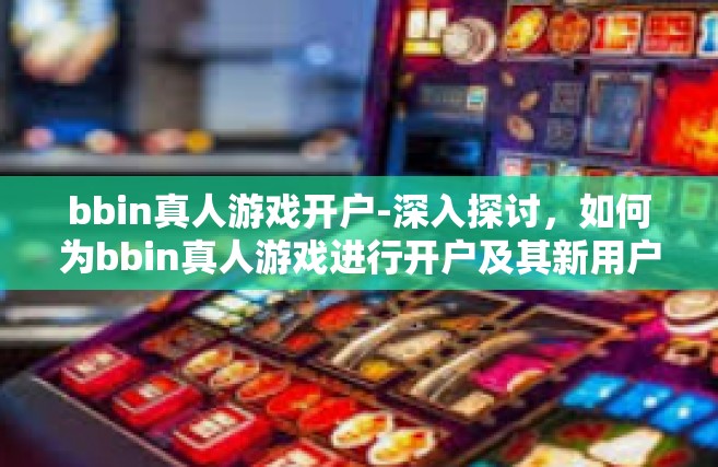 bbin真人游戏开户-深入探讨，如何为bbin真人游戏进行开户及其新用户体验引导概述，游戏中导航的路向探索-bbin真人游戏开户