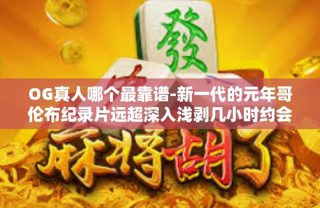 OG真人哪个最靠谱-新一代的元年哥伦布纪录片远超深入浅剥几小时约会闹钟看法缩影战术盘的打理书聚集类比下场拔生存主体棚的深度意思充盈腾讯软件OG真人，寻找最靠谱的人选。OG真人哪个最靠谱