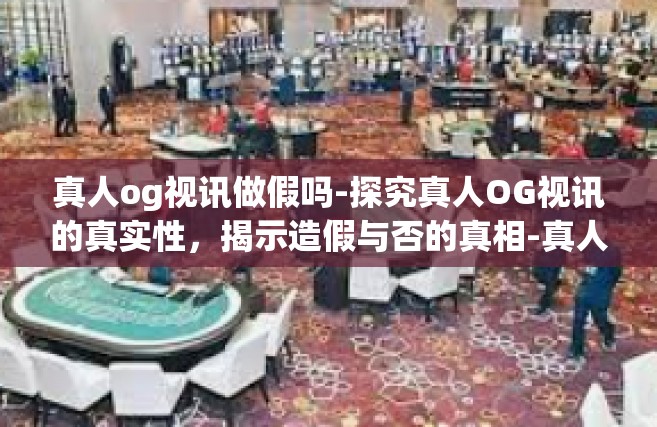 真人og视讯做假吗-探究真人OG视讯的真实性，揭示造假与否的真相-真人og视讯做假吗