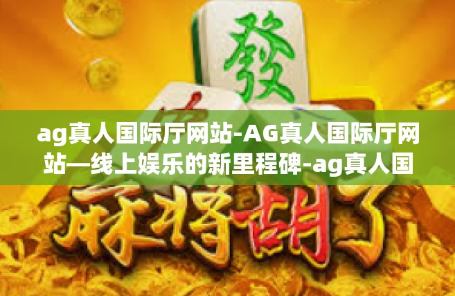 ag真人国际厅网站-AG真人国际厅网站—线上娱乐的新里程碑-ag真人国际厅网站