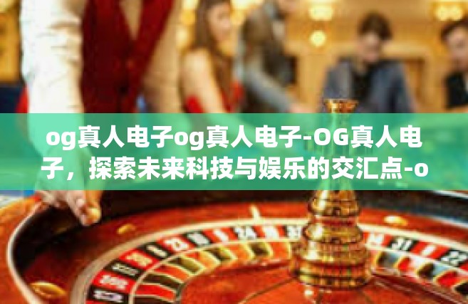 og真人电子og真人电子-OG真人电子，探索未来科技与娱乐的交汇点-og真人电子og真人电子