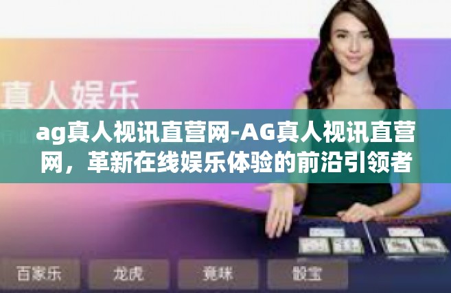 ag真人视讯直营网-AG真人视讯直营网，革新在线娱乐体验的前沿引领者-ag真人视讯直营网