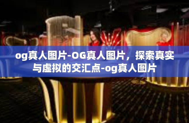 og真人图片-OG真人图片，探索真实与虚拟的交汇点-og真人图片