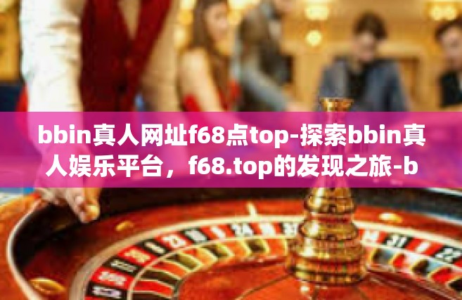 bbin真人网址f68点top-探索bbin真人娱乐平台，f68.top的发现之旅-bbin真人网址f68点top