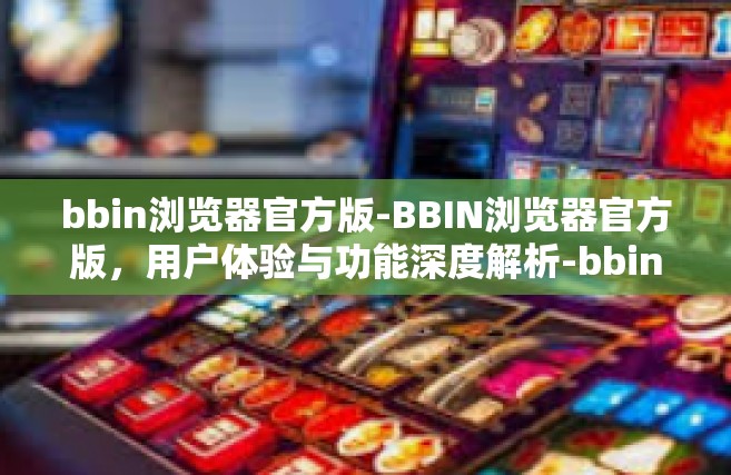 bbin浏览器官方版-BBIN浏览器官方版，用户体验与功能深度解析-bbin浏览器官方版