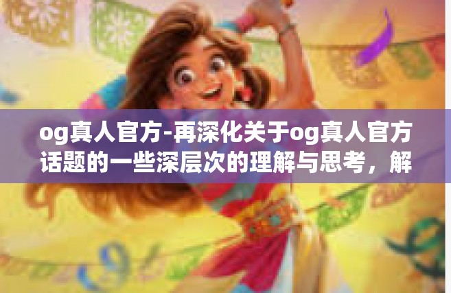 og真人官方-再深化关于og真人官方话题的一些深层次的理解与思考，解析og真人的探索与发展轨迹，如何传递价值到社会的各个方面。以下为正文部分。og真人官方