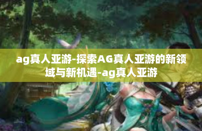 ag真人亚游-探索AG真人亚游的新领域与新机遇-ag真人亚游