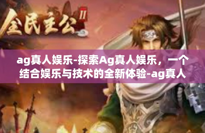 ag真人娱乐-探索Ag真人娱乐，一个结合娱乐与技术的全新体验-ag真人娱乐