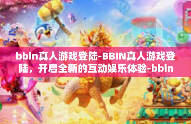 bbin真人游戏登陆-BBIN真人游戏登陆，开启全新的互动娱乐体验-bbin真人游戏登陆