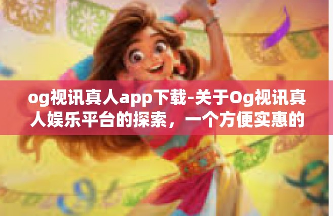 og视讯真人app下载-关于Og视讯真人娱乐平台的探索，一个方便实惠的高品质APP体验旅程的开始-og视讯真人app下载