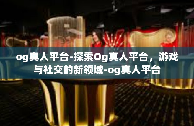 og真人平台-探索Og真人平台，游戏与社交的新领域-og真人平台