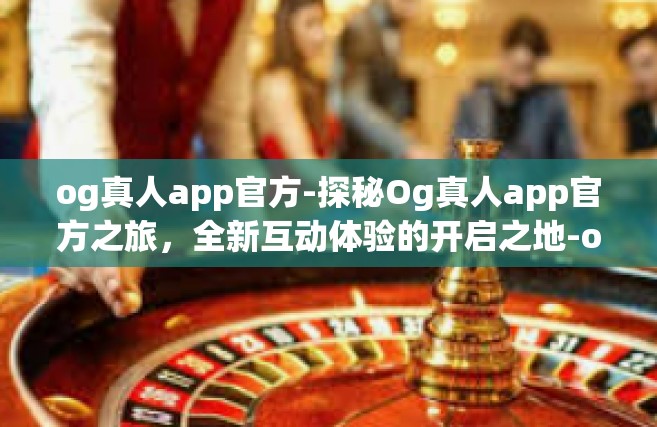 og真人app官方-探秘Og真人app官方之旅，全新互动体验的开启之地-og真人app官方