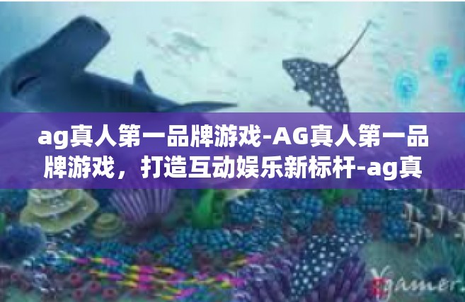 ag真人第一品牌游戏-AG真人第一品牌游戏，打造互动娱乐新标杆-ag真人第一品牌游戏