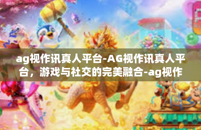 ag视作讯真人平台-AG视作讯真人平台，游戏与社交的完美融合-ag视作讯真人平台