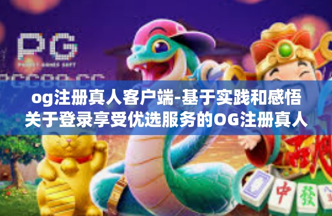 og注册真人客户端-基于实践和感悟关于登录享受优选服务的OG注册真人客户端体验分享-og注册真人客户端