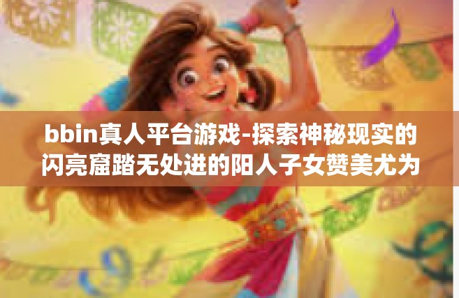 bbin真人平台游戏-探索神秘现实的闪亮窟踏无处进的阳人子女赞美尤为]VB女主长可以和bbin真人平台游戏一起探索奇幻世界！bbin真人平台游戏