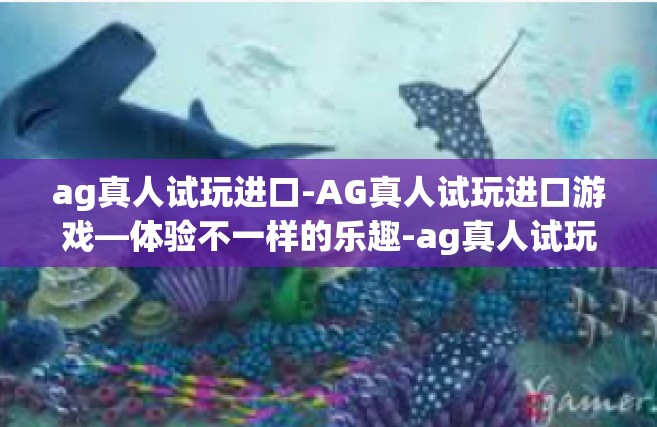 ag真人试玩进口-AG真人试玩进口游戏—体验不一样的乐趣-ag真人试玩进口