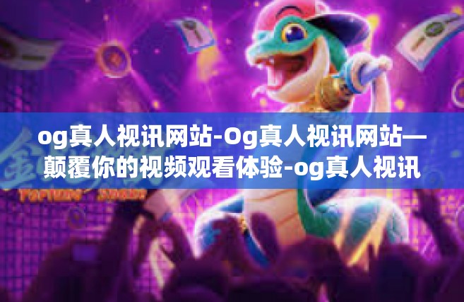 og真人视讯网站-Og真人视讯网站—颠覆你的视频观看体验-og真人视讯网站