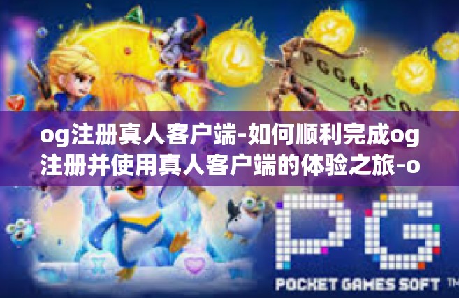 og注册真人客户端-如何顺利完成og注册并使用真人客户端的体验之旅-og注册真人客户端