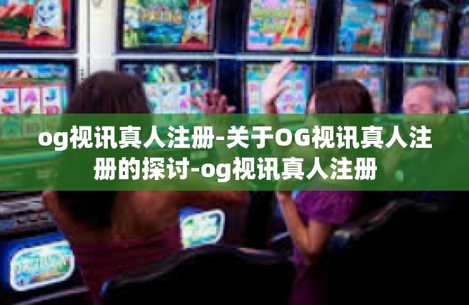 og视讯真人注册-关于OG视讯真人注册的探讨-og视讯真人注册