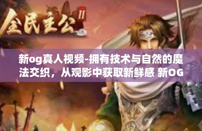 新og真人视频-拥有技术与自然的魔法交织，从观影中获取新鲜感 新OG真人视频研究探索之旅-新og真人视频