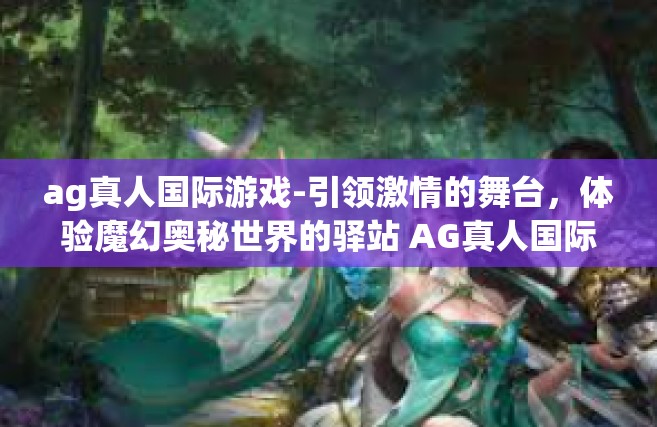 ag真人国际游戏-引领激情的舞台，体验魔幻奥秘世界的驿站 AG真人国际游戏的天堂 娱乐对决人无双！ag真人国际游戏