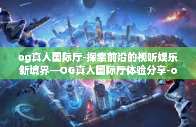 og真人国际厅-探索前沿的视听娱乐新境界—OG真人国际厅体验分享-og真人国际厅