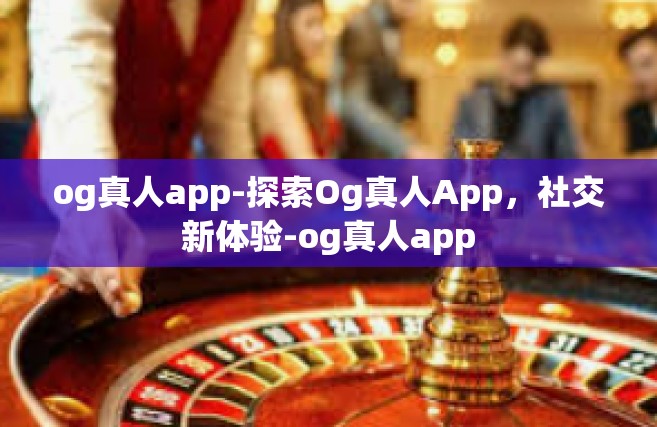 og真人app-探索Og真人App，社交新体验-og真人app