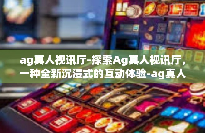 ag真人视讯厅-探索Ag真人视讯厅，一种全新沉浸式的互动体验-ag真人视讯厅