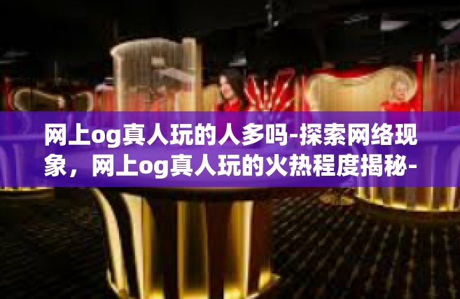 网上og真人玩的人多吗-探索网络现象，网上og真人玩的火热程度揭秘-网上og真人玩的人多吗