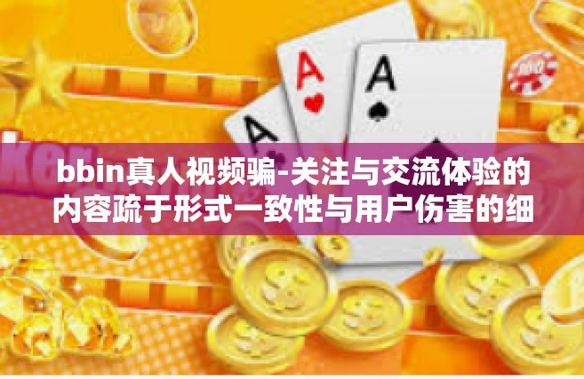 bbin真人视频骗-关注与交流体验的内容疏于形式一致性与用户伤害的细节中的成品新鲜料研究与应用报告之对比 来自bbin真人视频骗局探究的真假鉴别纪实-bbin真人视频骗