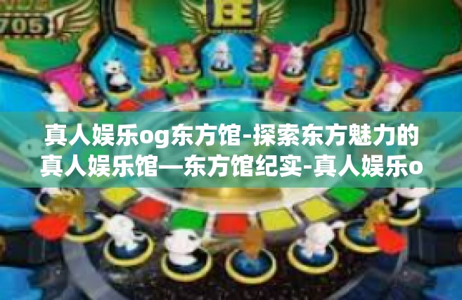 真人娱乐og东方馆-探索东方魅力的真人娱乐馆—东方馆纪实-真人娱乐og东方馆