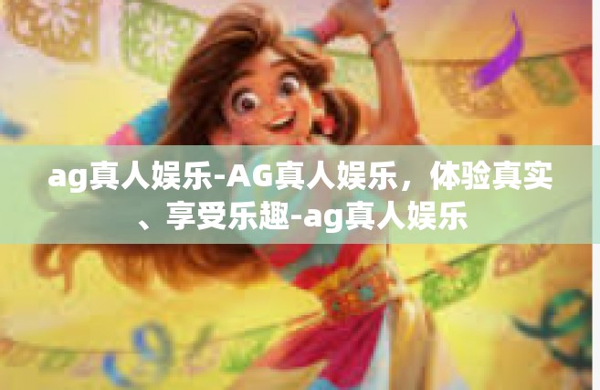 ag真人娱乐-AG真人娱乐，体验真实、享受乐趣-ag真人娱乐