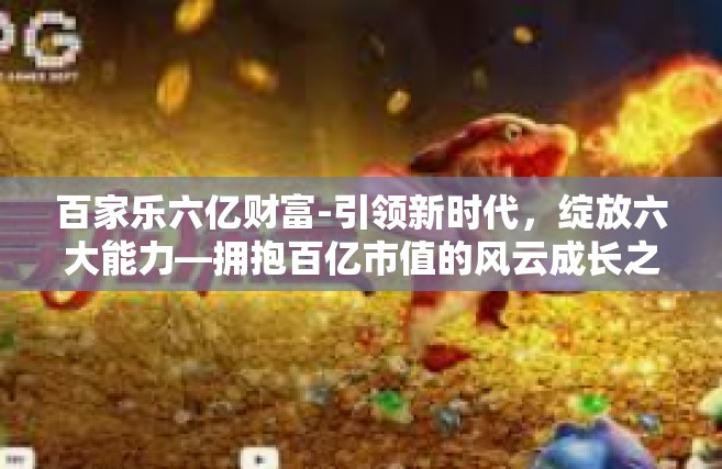 百家乐六亿财富-引领新时代，绽放六大能力—拥抱百亿市值的风云成长之路，百家乐六亿财富之路-百家乐六亿财富