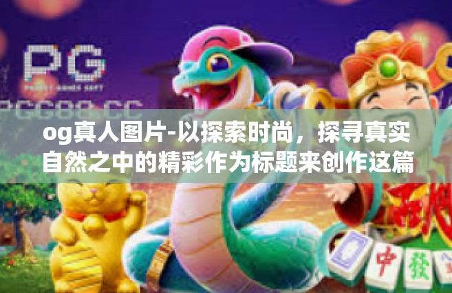 og真人图片-以探索时尚，探寻真实自然之中的精彩作为标题来创作这篇有关于OG真人图片的文章。以下是详细内容，og真人图片