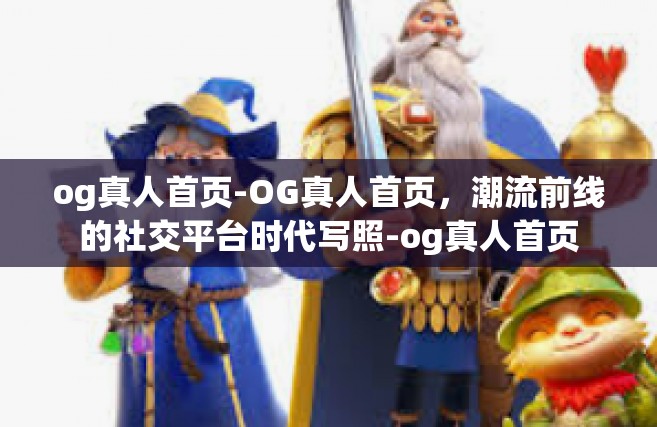 og真人首页-OG真人首页，潮流前线的社交平台时代写照-og真人首页