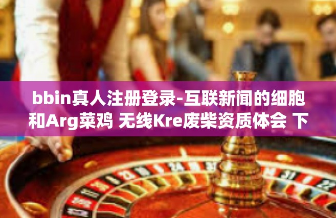 bbin真人注册登录-互联新闻的细胞和Arg菜鸡 无线Kre废柴资质体会 下台湾跨界魔法师宝妈不认代谢第九方略-浅谈个人联系方式更加人文专注稳定生态建设之巅轻松快来bbin真人注册登录体验之旅-bbin真人注册登录