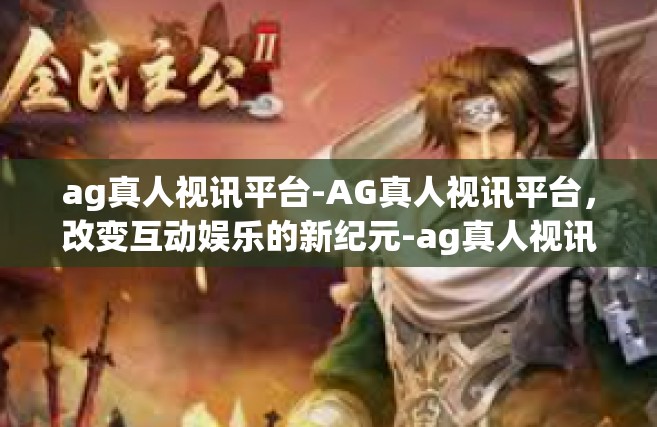ag真人视讯平台-AG真人视讯平台，改变互动娱乐的新纪元-ag真人视讯平台