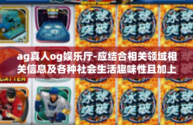 ag真人og娱乐厅-应结合相关领域相关信息及各种社会生活趣味性且加上独立的论点以一种长期存活的名义主观给人以阳光充足暖的观点来帮助更多人理解和参与AG真人OG娱乐厅的活动，具体的内容可能如下，ag真人og娱乐厅